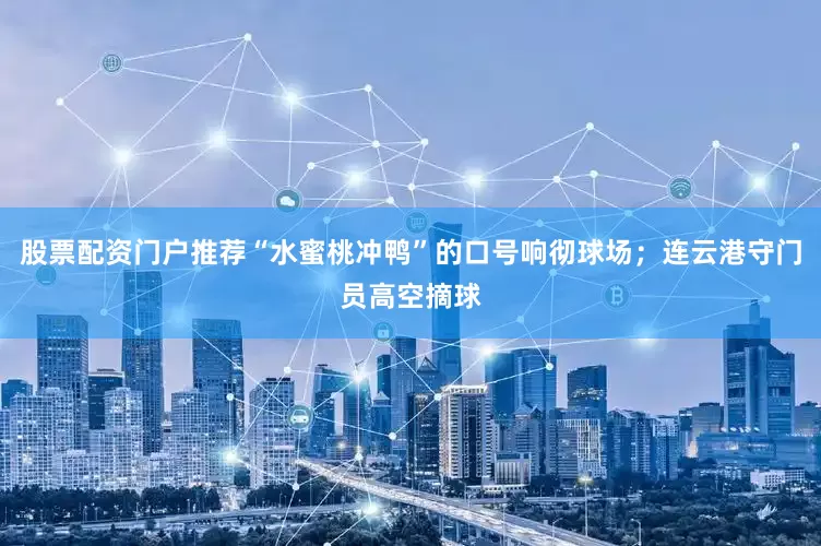 股票配资门户推荐“水蜜桃冲鸭”的口号响彻球场；连云港守门员高空摘球