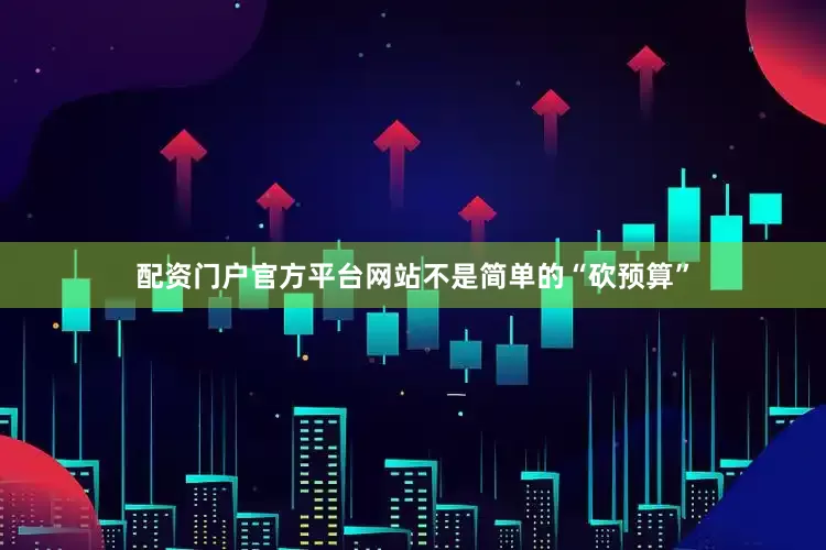 配资门户官方平台网站不是简单的“砍预算”