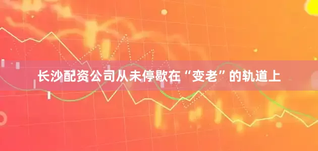 长沙配资公司从未停歇在“变老”的轨道上